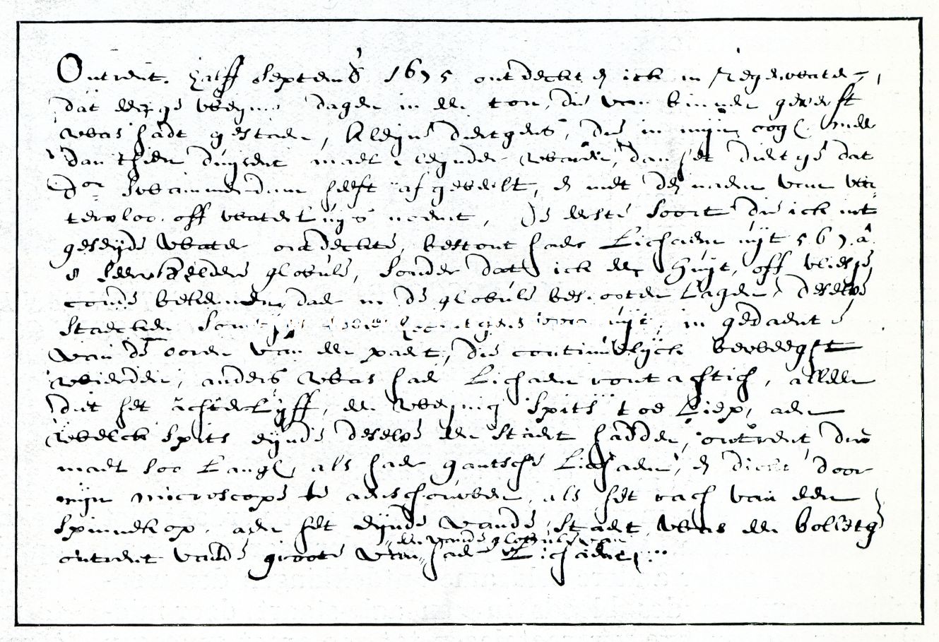 FRAGMENT UIT EEN BRIEF VAN VAN LEEUWENHOEK. Aan Constantijn Huygens d.d. 7 Nov. 1676 over de diertjes in een regenwaterton {Leidsche Universiteitsbibliotheek) ,,Ontrent halff September 1673 ontdeckte ick in regenwater, dat eenige weynige dagen in een ton-, die van binnen geverft was hadt gestaen, kleyne diertgens, die in myn ooge, meer dan thien duysent mael cleynder waren, dan het diertje dat dr Swammerdam heeft afgebeelt, en met de naem van watervloo, off waterluijs noemt, de eerste soort, die ick int geseyde wateFontdeckte bestont haer lichaem uijt 7, 6, 3 d 8 seer heldere globule, sonder dat ick een huyt of vliesje conde bekennen, daer in de globule beslooten laghen, deselve staecken somtyts twee hoorntgens vr uyt, in gedaent van de ooren van een paert, die continuelyck beweeght wirden, anders was haer lichaem rontachtich, alleen dat het achterlijff, een weynich spits toe liep, aen welck spits eynde deselve een staert haddenjontrent drie,mael soo lange, als haer gantsche lichaem, en dickte door myn mic oscope te aen schouwen als het rach van een spinnekop, aen het eynde van de staert, was een bolletgen, omtrent van de groote van een van de globule van haer lichaem.